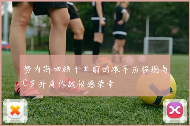 努内斯回顾十年前的艰辛历程现与C罗并肩作战倍感荣幸