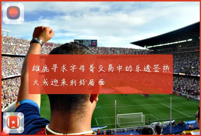 雄鹿寻求字母哥交易中的乐透签热火或迎来利好局面