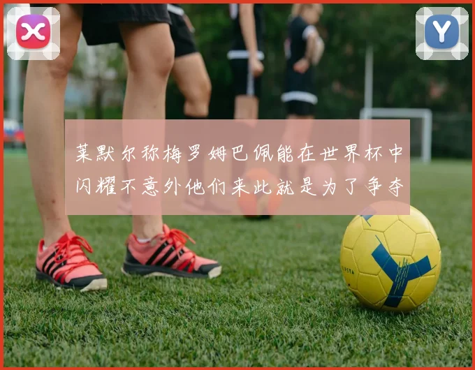 莱默尔称梅罗姆巴佩能在世界杯中闪耀不意外他们来此就是为了争夺最佳球员
