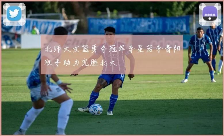 北师大女篮勇夺冠军李星若李青阳联手助力完胜北大