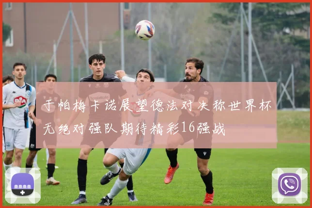 于帕梅卡诺展望德法对决称世界杯无绝对强队期待精彩16强战