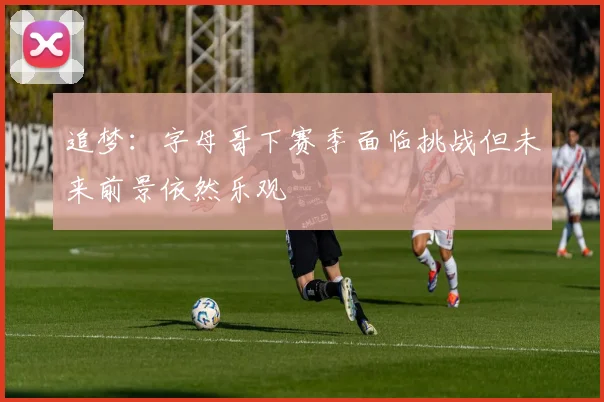 追梦：字母哥下赛季面临挑战但未来前景依然乐观