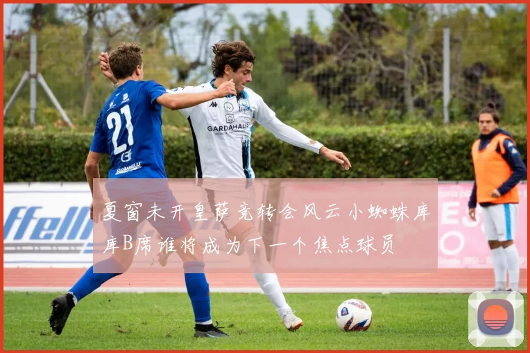夏窗未开皇萨竞转会风云小蜘蛛库库B席谁将成为下一个焦点球员