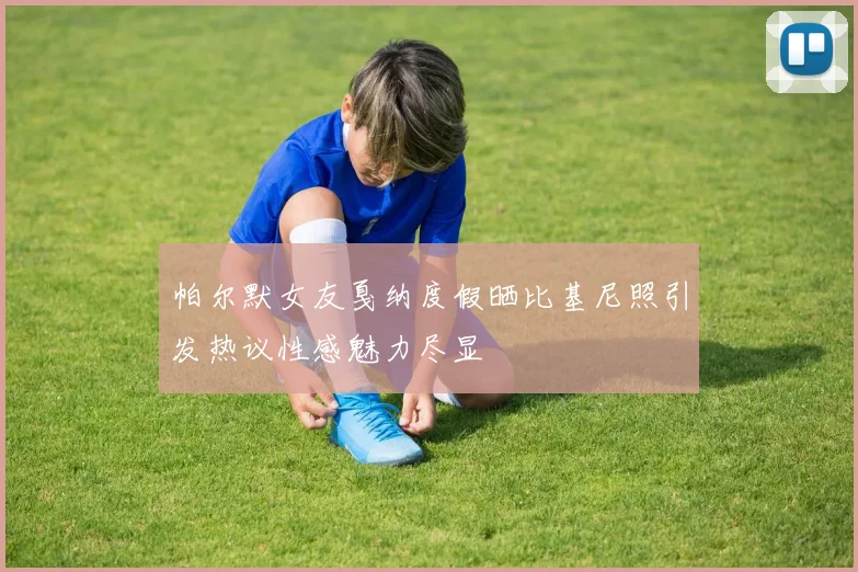 帕尔默女友戛纳度假晒比基尼照引发热议性感魅力尽显