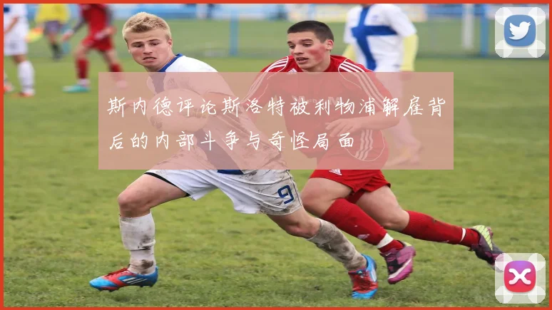 斯内德评论斯洛特被利物浦解雇背后的内部斗争与奇怪局面