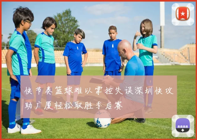 快节奏篮球难以掌控失误深圳快攻助广厦轻松取胜季后赛