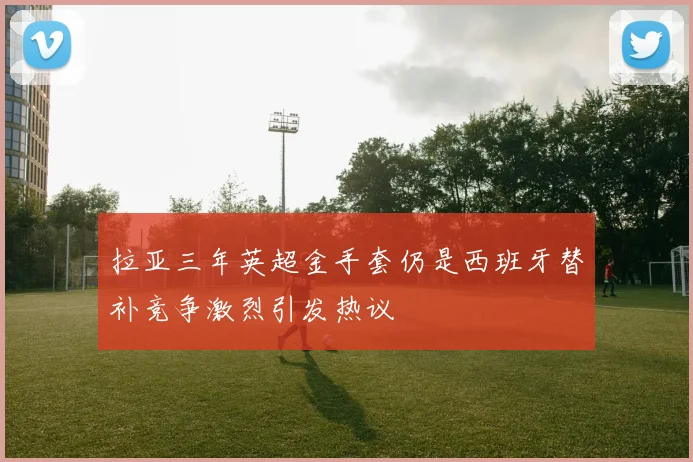 拉亚三年英超金手套仍是西班牙替补竞争激烈引发热议