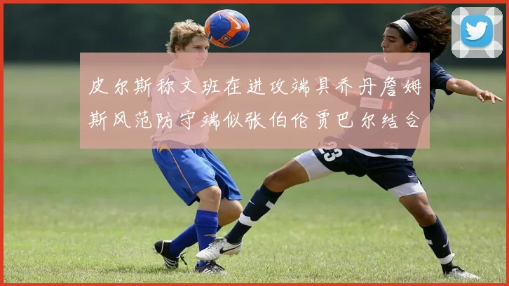 皮尔斯称文班在进攻端具乔丹詹姆斯风范防守端似张伯伦贾巴尔结合