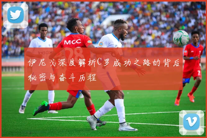 伊尼戈深度解析C罗成功之路的背后秘密与奋斗历程
