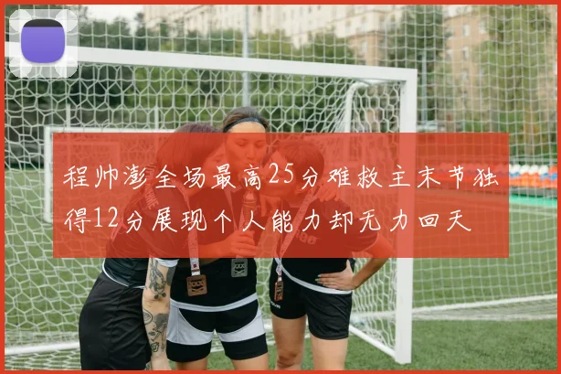 程帅澎全场最高25分难救主末节独得12分展现个人能力却无力回天