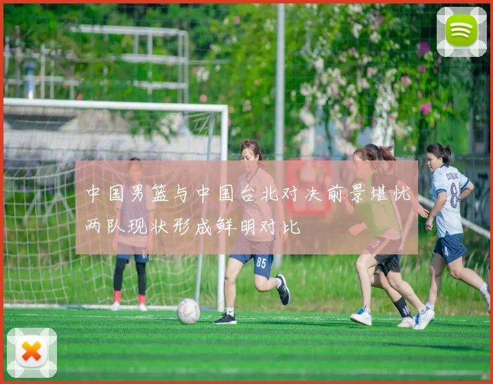 中国男篮与中国台北对决前景堪忧两队现状形成鲜明对比
