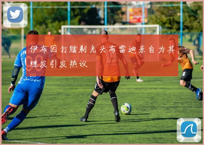 伊布因打赌剃光头布雷迪亲自为其理发引发热议